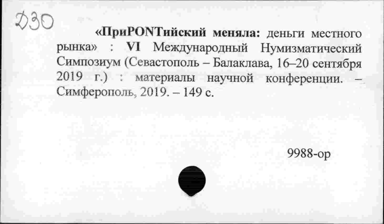 ﻿«ПриРСЖТийский меняла: деньги местного рынка» : VI Международный Нумизматический Симпозиум (Севастополь - Балаклава, 16-20 сентября 2019 г.) : материалы научной конференции. -Симферополь, 2019. - 149 с.
9988-ор